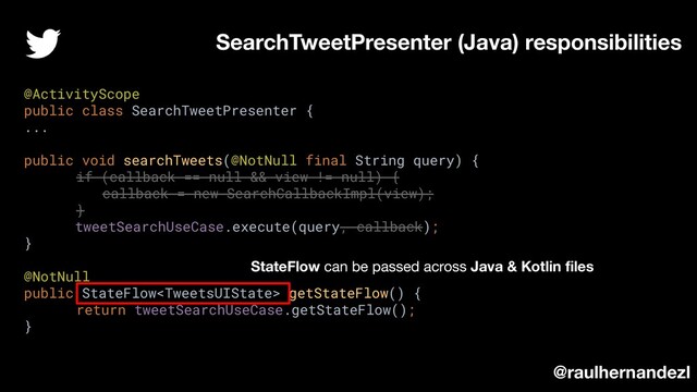 SearchTweetPresenter (Java) responsibilities
@raulhernandezl
@ActivityScope
public class SearchTweetPresenter {
...
public void searchTweets(@NotNull final String query) {
if (callback == null && view != null) {
callback = new SearchCallbackImpl(view);
}
tweetSearchUseCase.execute(query, callback);
}
@NotNull
public StateFlow getStateFlow() {
return tweetSearchUseCase.getStateFlow();
}
StateFlow can be passed across Java & Kotlin ﬁles
