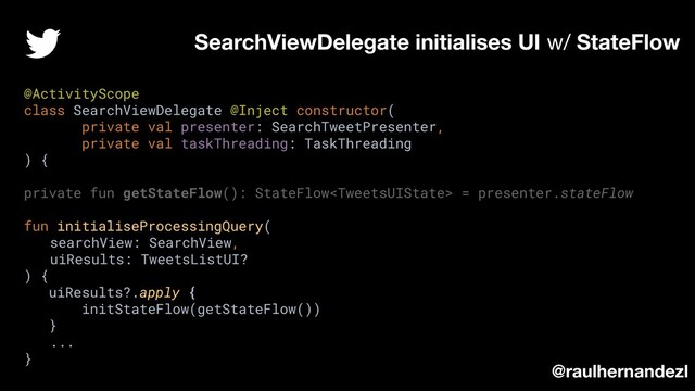 SearchViewDelegate initialises UI w/ StateFlow
@raulhernandezl
@ActivityScope
class SearchViewDelegate @Inject constructor(
private val presenter: SearchTweetPresenter,
private val taskThreading: TaskThreading
) {
private fun getStateFlow(): StateFlow = presenter.stateFlow
fun initialiseProcessingQuery(
searchView: SearchView,
uiResults: TweetsListUI?
) {
uiResults?.apply {
initStateFlow(getStateFlow())
}
...
}
