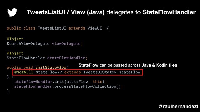 TweetsListUI / View (Java) delegates to StateFlowHandler
@raulhernandezl
public class TweetsListUI extends ViewUI {
@Inject
SearchViewDelegate viewDelegate;
@Inject
StateFlowHandler stateFlowHandler;
public void initStateFlow(
@NotNull StateFlow extends TweetsUIState> stateFlow
) {
stateFlowHandler.init(stateFlow, this);
stateFlowHandler.processStateFlowCollection();
}
StateFlow can be passed across Java & Kotlin ﬁles
