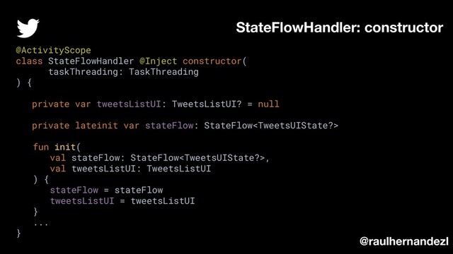 StateFlowHandler: constructor
@raulhernandezl
@ActivityScope
class StateFlowHandler @Inject constructor(
taskThreading: TaskThreading
) {
private var tweetsListUI: TweetsListUI? = null
private lateinit var stateFlow: StateFlow
fun init(
val stateFlow: StateFlow,
val tweetsListUI: TweetsListUI
) {
stateFlow = stateFlow
tweetsListUI = tweetsListUI
}
...
}

