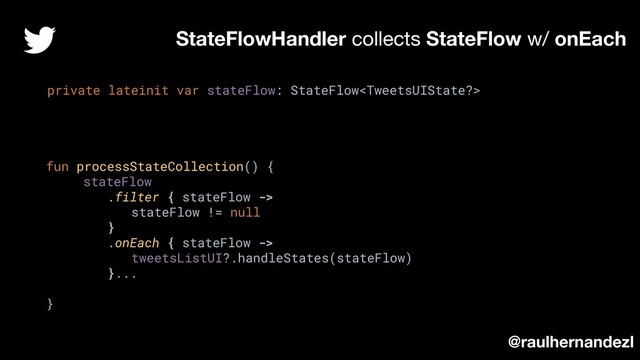 StateFlowHandler collects StateFlow w/ onEach
private lateinit var stateFlow: StateFlow
fun processStateCollection() {
stateFlow
.filter { stateFlow ->
stateFlow != null
}
.onEach { stateFlow ->
tweetsListUI?.handleStates(stateFlow)
}...
}
@raulhernandezl
