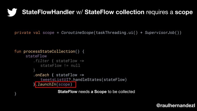 StateFlowHandler w/ StateFlow collection requires a scope
private val scope = CoroutineScope(taskThreading.ui() + SupervisorJob())
fun processStateCollection() {
stateFlow
.filter { stateFlow ->
stateFlow != null
}
.onEach { stateFlow ->
tweetsListUI?.handleStates(stateFlow)
}.launchIn(scope)
}
@raulhernandezl
StateFlow needs a Scope to be collected
