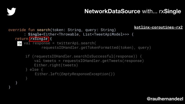 override fun search(token: String, query: String)
: Single>> {
return rxSingle {
val response = twitterApi.search(
requestsIOHandler.getTokenFormatted(token), query)
if (requestsIOHandler.searchIsSuccessful(response)) {
val tweets = requestsIOHandler.getTweets(response)
Either.right(tweets)
} else {
Either.left(EmptyResponseException())
}
}
}
NetworkDataSource with... rxSingle
@raulhernandezl
kotlinx-coroutines-rx2
