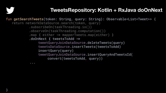 fun getSearchTweets(token: String, query: String): Observable> {
return networkDataSource.search(token, query)
.subscribeOn(taskThreading.io())
.observeOn(taskThreading.computation())
.map { either -> mapperTweets.map(either) }
.doOnNext { tweetsToAdd ->
tweetQueryJoinDataSource.deleteTweets(query)
tweetsDataSource.insertTweets(tweetsToAdd)
insertQuery(query)
tweetQueryJoinDataSource.insertQueryAndTweetsId(
convert(tweetsToAdd, query))
...
}
TweetsRepository: Kotlin + RxJava doOnNext
