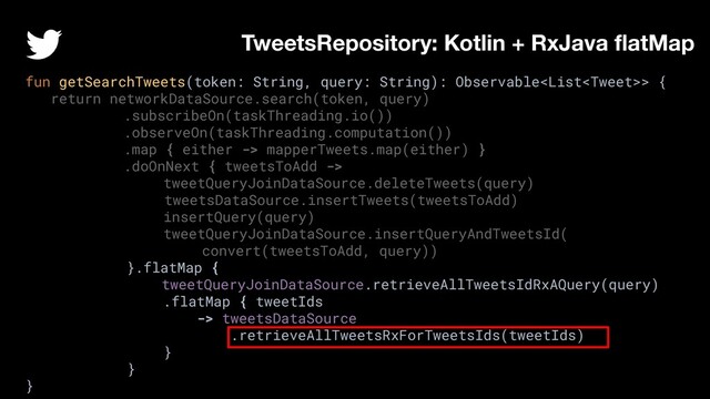 fun getSearchTweets(token: String, query: String): Observable> {
return networkDataSource.search(token, query)
.subscribeOn(taskThreading.io())
.observeOn(taskThreading.computation())
.map { either -> mapperTweets.map(either) }
.doOnNext { tweetsToAdd ->
tweetQueryJoinDataSource.deleteTweets(query)
tweetsDataSource.insertTweets(tweetsToAdd)
insertQuery(query)
tweetQueryJoinDataSource.insertQueryAndTweetsId(
convert(tweetsToAdd, query))
}.flatMap {
tweetQueryJoinDataSource.retrieveAllTweetsIdRxAQuery(query)
.flatMap { tweetIds
-> tweetsDataSource
.retrieveAllTweetsRxForTweetsIds(tweetIds)
}
}
}
TweetsRepository: Kotlin + RxJava ﬂatMap
