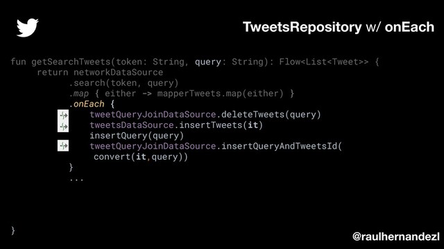 fun getSearchTweets(token: String, query: String): Flow> {
return networkDataSource
.search(token, query)
.map { either -> mapperTweets.map(either) }
.onEach {
tweetQueryJoinDataSource.deleteTweets(query)
tweetsDataSource.insertTweets(it)
insertQuery(query)
tweetQueryJoinDataSource.insertQueryAndTweetsId(
convert(it,query))
}
...
}
TweetsRepository w/ onEach
@raulhernandezl
