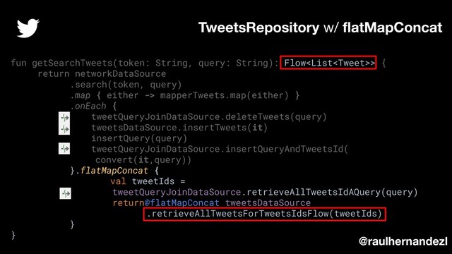 fun getSearchTweets(token: String, query: String): Flow> {
return networkDataSource
.search(token, query)
.map { either -> mapperTweets.map(either) }
.onEach {
tweetQueryJoinDataSource.deleteTweets(query)
tweetsDataSource.insertTweets(it)
insertQuery(query)
tweetQueryJoinDataSource.insertQueryAndTweetsId(
convert(it,query))
}.flatMapConcat {
val tweetIds =
tweetQueryJoinDataSource.retrieveAllTweetsIdAQuery(query)
return@flatMapConcat tweetsDataSource
.retrieveAllTweetsForTweetsIdsFlow(tweetIds)
}
}
TweetsRepository w/ ﬂatMapConcat
@raulhernandezl
