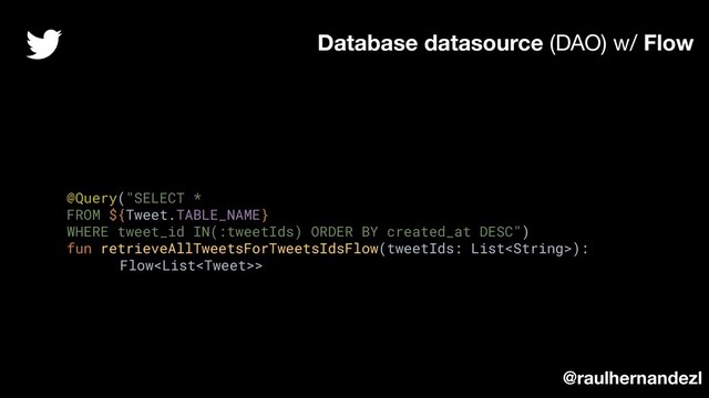 @Query("SELECT *
FROM ${Tweet.TABLE_NAME}
WHERE tweet_id IN(:tweetIds) ORDER BY created_at DESC")
fun retrieveAllTweetsForTweetsIdsFlow(tweetIds: List):
Flow>
Database datasource (DAO) w/ Flow
@raulhernandezl
