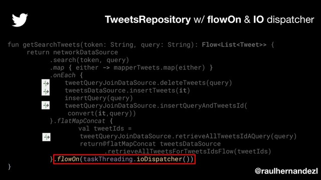 fun getSearchTweets(token: String, query: String): Flow> {
return networkDataSource
.search(token, query)
.map { either -> mapperTweets.map(either) }
.onEach {
tweetQueryJoinDataSource.deleteTweets(query)
tweetsDataSource.insertTweets(it)
insertQuery(query)
tweetQueryJoinDataSource.insertQueryAndTweetsId(
convert(it,query))
}.flatMapConcat {
val tweetIds =
tweetQueryJoinDataSource.retrieveAllTweetsIdAQuery(query)
return@flatMapConcat tweetsDataSource
.retrieveAllTweetsForTweetsIdsFlow(tweetIds)
}.flowOn(taskThreading.ioDispatcher())
}
TweetsRepository w/ ﬂowOn & IO dispatcher
@raulhernandezl
