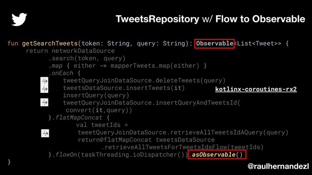 fun getSearchTweets(token: String, query: String): Observable> {
return networkDataSource
.search(token, query)
.map { either -> mapperTweets.map(either) }
.onEach {
tweetQueryJoinDataSource.deleteTweets(query)
tweetsDataSource.insertTweets(it)
insertQuery(query)
tweetQueryJoinDataSource.insertQueryAndTweetsId(
convert(it,query))
}.flatMapConcat {
val tweetIds =
tweetQueryJoinDataSource.retrieveAllTweetsIdAQuery(query)
return@flatMapConcat tweetsDataSource
.retrieveAllTweetsForTweetsIdsFlow(tweetIds)
}.flowOn(taskThreading.ioDispatcher()).asObservable()
}
TweetsRepository w/ Flow to Observable
@raulhernandezl
kotlinx-coroutines-rx2
