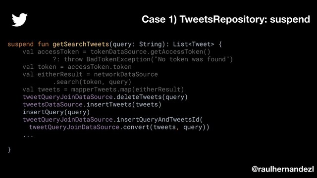suspend fun getSearchTweets(query: String): List {
val accessToken = tokenDataSource.getAccessToken()
?: throw BadTokenException("No token was found")
val token = accessToken.token
val eitherResult = networkDataSource
.search(token, query)
val tweets = mapperTweets.map(eitherResult)
tweetQueryJoinDataSource.deleteTweets(query)
tweetsDataSource.insertTweets(tweets)
insertQuery(query)
tweetQueryJoinDataSource.insertQueryAndTweetsId(
tweetQueryJoinDataSource.convert(tweets, query))
...
}
Case 1) TweetsRepository: suspend
@raulhernandezl
