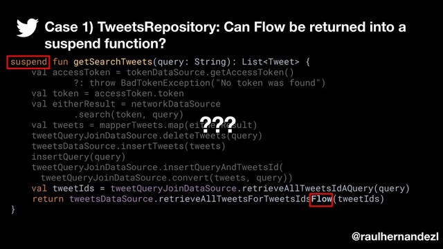 suspend fun getSearchTweets(query: String): List {
val accessToken = tokenDataSource.getAccessToken()
?: throw BadTokenException("No token was found")
val token = accessToken.token
val eitherResult = networkDataSource
.search(token, query)
val tweets = mapperTweets.map(eitherResult)
tweetQueryJoinDataSource.deleteTweets(query)
tweetsDataSource.insertTweets(tweets)
insertQuery(query)
tweetQueryJoinDataSource.insertQueryAndTweetsId(
tweetQueryJoinDataSource.convert(tweets, query))
val tweetIds = tweetQueryJoinDataSource.retrieveAllTweetsIdAQuery(query)
return tweetsDataSource.retrieveAllTweetsForTweetsIdsFlow(tweetIds)
}
@raulhernandezl
Case 1) TweetsRepository: Can Flow be returned into a
suspend function?
???
