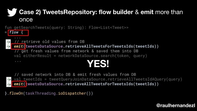 fun getSearchTweets(query: String): Flow>
= flow {
...
// retrieve old values from DB
emit(tweetsDataSource.retrieveAllTweetsForTweetsIds(tweetIds))
// get fresh values from network & saved them into DB
val eitherResult = networkDataSource.search(token, query)
...
// saved network into DB & emit fresh values from DB
val tweetIds = tweetQueryJoinDataSource.retrieveAllTweetsIdAQuery(query)
emit(tweetsDataSource.retrieveAllTweetsForTweetsIds(tweetIds))
}.flowOn(taskThreading.ioDispatcher())
Case 2) TweetsRepository: ﬂow builder & emit more than
once
@raulhernandezl
YES!
