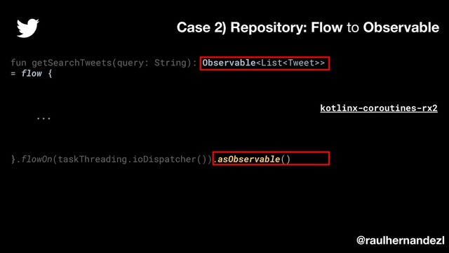fun getSearchTweets(query: String): Observable>
= flow {
...
}.flowOn(taskThreading.ioDispatcher()).asObservable()
Case 2) Repository: Flow to Observable
@raulhernandezl
kotlinx-coroutines-rx2
