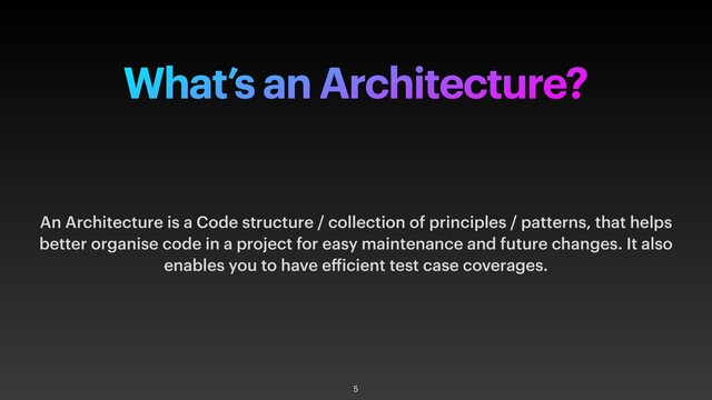 What’s an Architecture?
An Architecture is a Code structure / collection of principles / patterns, that helps
better organise code in a project for easy maintenance and future changes. It also
enables you to have efficient test case coverages.
5
