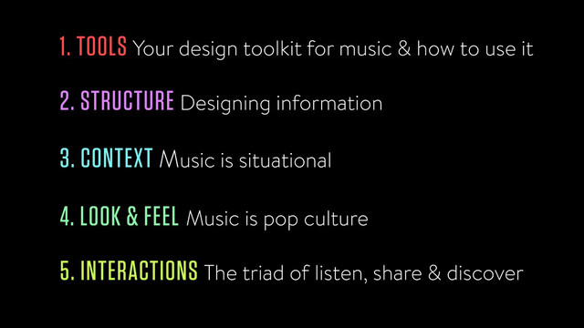 1. TOOLS Your design toolkit for music & how to use it
2. STRUCTURE Designing information
3. CONTEXT Music is situational
4. LOOK & FEEL Music is pop culture
5. INTERACTIONS The triad of listen, share & discover
