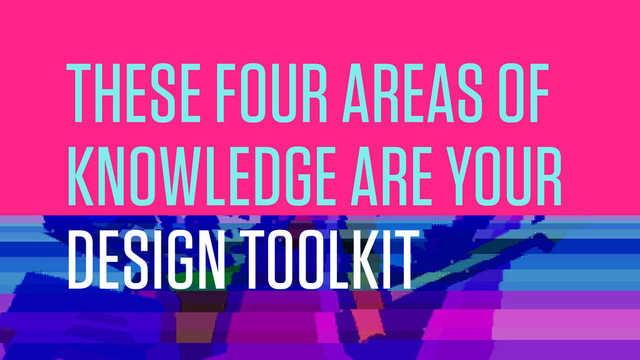 THESE FOUR AREAS OF
KNOWLEDGE ARE YOUR
DESIGN TOOLKIT
