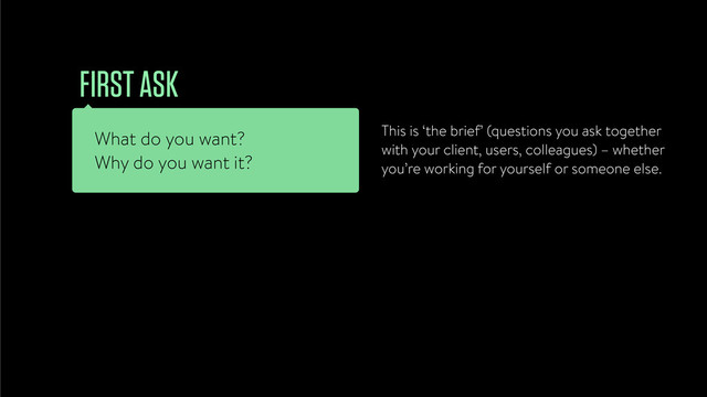 What do you want?
Why do you want it?
FIRST ASK
This is ‘the brief’ (questions you ask together
with your client, users, colleagues) – whether
you’re working for yourself or someone else.
