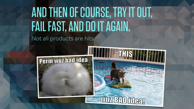AND THEN OF COURSE, TRY IT OUT,
FAIL FAST, AND DO IT AGAIN.
Not all products are hits.
