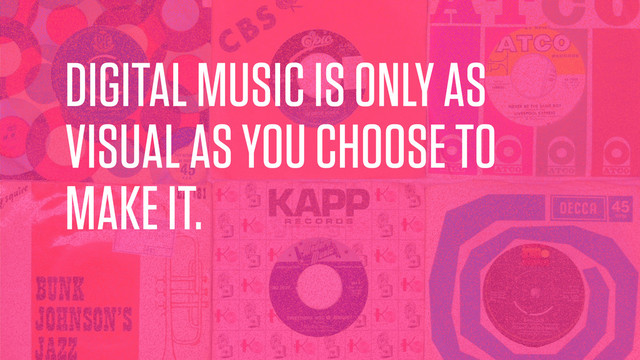 DIGITAL MUSIC IS ONLY AS
VISUAL AS YOU CHOOSE TO
MAKE IT.
