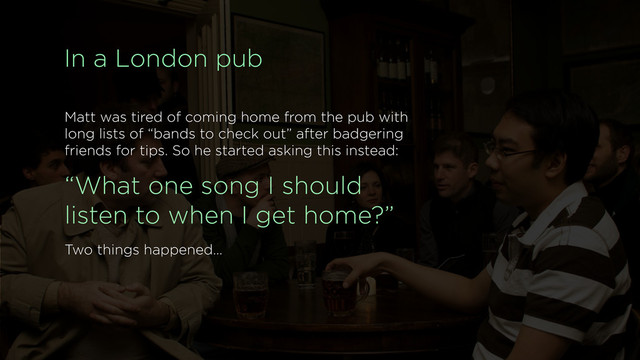 In a London pub
Matt was tired of coming home from the pub with
long lists of “bands to check out” after badgering
friends for tips. So he started asking this instead:
“What one song I should
listen to when I get home?”
Two things happened…
