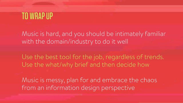 TO WRAP UP
!
Music is hard, and you should be intimately familiar
with the domain/industry to do it well
!
Use the best tool for the job, regardless of trends.
Use the what/why brief and then decide how
!
Music is messy, plan for and embrace the chaos
from an information design perspective
!
