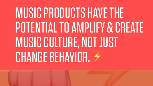 MUSIC PRODUCTS HAVE THE
POTENTIAL TO AMPLIFY & CREATE
MUSIC CULTURE, NOT JUST
CHANGE BEHAVIOR.⚡️
