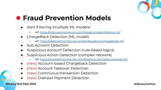 Fraud Prevention Models
● Alert Filtering (multiple ML models)
○ ref: https://engineering.mercari.com/blog/entry/alertﬁltering-ml/
● ChargeBack Detection (ML model)
○ ref: https://engineering.mercari.com/en/blog/entry/chargeback-ml/
● Sub Account Detection
● Suspicious Account Detection (rule-based logics)
● Suspicious Action Detection (complex network)
○ ref: https://engineering.mercari.com/blog/entry/complex-network-ml/
● (new) Account-based Chargeback Detection
● (new) Account Takeover Detection
● (new) Continuous transaction Detection
● (new) Overdue Payment Detection

