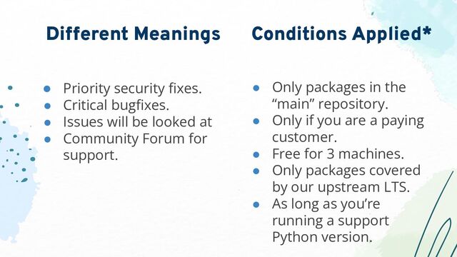 ● Priority security ﬁxes.
● Critical bugﬁxes.
● Issues will be looked at
● Community Forum for
support.
Different Meanings
● Only packages in the
“main” repository.
● Only if you are a paying
customer.
● Free for 3 machines.
● Only packages covered
by our upstream LTS.
● As long as you’re
running a support
Python version.
Conditions Applied*
