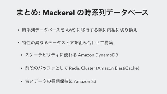 ·ͱΊ: Mackerel ͷ࣌ܥྻσʔλϕʔε
• ࣌ܥྻσʔλϕʔεΛ AWS ʹҠߦ͢Δࡍʹ಺੡ʹ੾Γ׵͑
• ಛੑͷҟͳΔσʔλετΞΛ૊Έ߹Θͤͯߏங
• εέʔϥϏϦςΟʹ༏ΕΔ Amazon DynamoDB
• લஈͷόοϑΝͱͯ͠ Redis Cluster (Amazon ElastiCache)
• ݹ͍σʔλͷ௕ظอ࣋ʹ Amazon S3
