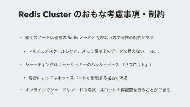 Redis Cluster ͷ͓΋ͳߟྀࣄ߲ɾ੍໿
• ݸʑͷϊʔυ͸௨ৗͷ Redis ϊʔυͱେࠩͳ͍ͷͰಉ༷ͷ੍໿͕͋Δ
• ϚϧνίΞεέʔϧ͠ͳ͍ɺϝϞϦྔҎ্ͷσʔλΛѻ͑ͳ͍ɺ etc…
• γϟʔσΟϯά͸ΩϟογϡΩʔͷϋογϡϕʔε ʢʮεϩοτʯʣ
• ৔߹ʹΑͬͯ͸ϗοτεϙοτ͕ग़ݱ͢Δ৔߹͕͋Δ
• ΦϯϥΠϯͰγϟʔυ΍ϊʔυͷ૿ݮɾεϩοτͷ࠶഑ஔΛߦ͏͜ͱ͕Ͱ͖Δ
