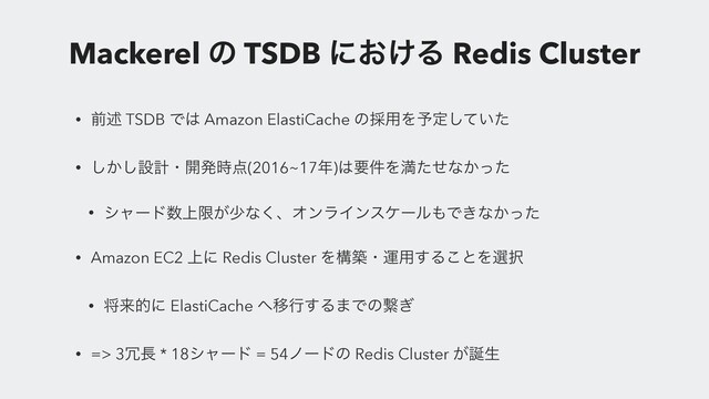 Mackerel ͷ TSDB ʹ͓͚Δ Redis Cluster
• લड़ TSDB Ͱ͸ Amazon ElastiCache ͷ࠾༻Λ༧ఆ͍ͯͨ͠
• ͔͠͠ઃܭɾ։ൃ࣌఺(2016~17೥)͸ཁ݅Λຬͨͤͳ͔ͬͨ
• γϟʔυ਺্ݶ͕গͳ͘ɺΦϯϥΠϯεέʔϧ΋Ͱ͖ͳ͔ͬͨ
• Amazon EC2 ্ʹ Redis Cluster Λߏஙɾӡ༻͢Δ͜ͱΛબ୒
• কདྷతʹ ElastiCache ΁Ҡߦ͢Δ·Ͱͷܨ͗
• => 3৑௕ * 18γϟʔυ = 54ϊʔυͷ Redis Cluster ͕஀ੜ
