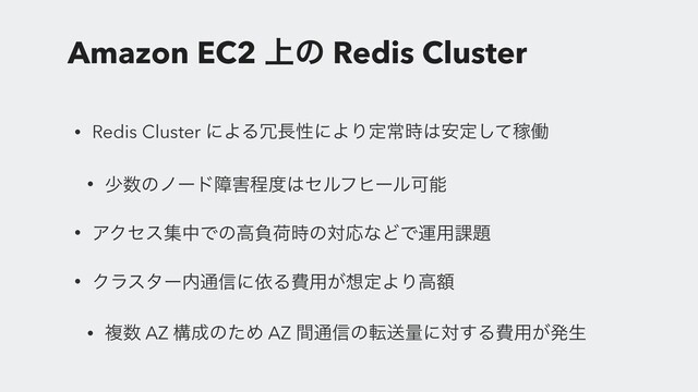 Amazon EC2 ্ͷ Redis Cluster
• Redis Cluster ʹΑΔ৑௕ੑʹΑΓఆৗ࣌͸҆ఆͯ͠Քಇ
• গ਺ͷϊʔυো֐ఔ౓͸ηϧϑώʔϧՄೳ
• ΞΫηεूதͰͷߴෛՙ࣌ͷରԠͳͲͰӡ༻՝୊
• Ϋϥελʔ಺௨৴ʹґΔඅ༻͕૝ఆΑΓߴֹ
• ෳ਺ AZ ߏ੒ͷͨΊ AZ ؒ௨৴ͷసૹྔʹର͢Δඅ༻͕ൃੜ
