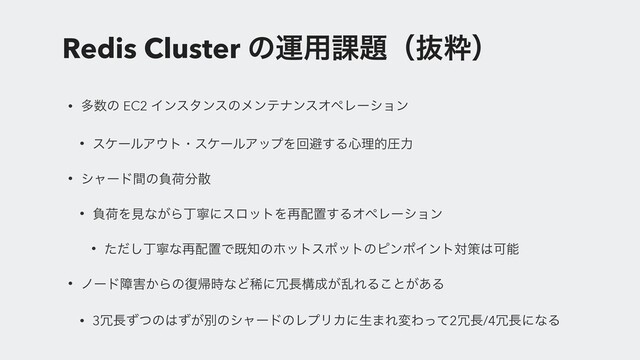 Redis Cluster ͷӡ༻՝୊ʢൈਮʣ
• ଟ਺ͷ EC2 ΠϯελϯεͷϝϯςφϯεΦϖϨʔγϣϯ
• εέʔϧΞ΢τɾεέʔϧΞοϓΛճආ͢Δ৺ཧతѹྗ
• γϟʔυؒͷෛՙ෼ࢄ
• ෛՙΛݟͳ͕ΒஸೡʹεϩοτΛ࠶഑ஔ͢ΔΦϖϨʔγϣϯ
• ͨͩ͠ஸೡͳ࠶഑ஔͰط஌ͷϗοτεϙοτͷϐϯϙΠϯτରࡦ͸Մೳ
• ϊʔυো֐͔Βͷ෮ؼ࣌ͳͲكʹ৑௕ߏ੒͕ཚΕΔ͜ͱ͕͋Δ
• 3৑௕ͣͭͷ͸͕ͣผͷγϟʔυͷϨϓϦΧʹੜ·ΕมΘͬͯ2৑௕/4৑௕ʹͳΔ
