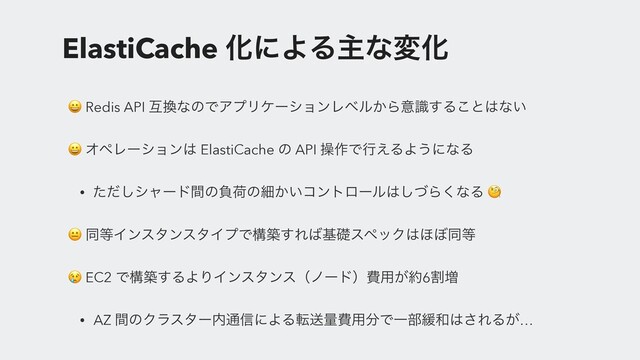 ElastiCache ԽʹΑΔओͳมԽ
 Redis API ޓ׵ͳͷͰΞϓϦέʔγϣϯϨϕϧ͔Βҙࣝ͢Δ͜ͱ͸ͳ͍
 ΦϖϨʔγϣϯ͸ ElastiCache ͷ API ૢ࡞Ͱߦ͑ΔΑ͏ʹͳΔ
• ͨͩ͠γϟʔυؒͷෛՙͷࡉ͔͍ίϯτϩʔϧ͸ͮ͠Β͘ͳΔ 
 ಉ౳ΠϯελϯελΠϓͰߏங͢Ε͹جૅεϖοΫ͸΄΅ಉ౳
 EC2 Ͱߏங͢ΔΑΓΠϯελϯεʢϊʔυʣඅ༻͕໿6ׂ૿
• AZ ؒͷΫϥελʔ಺௨৴ʹΑΔసૹྔඅ༻෼ͰҰ෦؇࿨͸͞ΕΔ͕…
