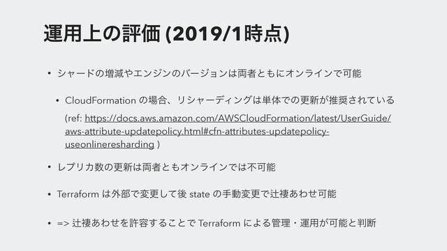 ӡ༻্ͷධՁ (2019/1࣌఺)
• γϟʔυͷ૿ݮ΍Τϯδϯͷόʔδϣϯ͸྆ऀͱ΋ʹΦϯϥΠϯͰՄೳ
• CloudFormation ͷ৔߹ɺϦγϟʔσΟϯά͸୯ମͰͷߋ৽͕ਪ঑͞Ε͍ͯΔ
(ref: https://docs.aws.amazon.com/AWSCloudFormation/latest/UserGuide/
aws-attribute-updatepolicy.html#cfn-attributes-updatepolicy-
useonlineresharding )
• ϨϓϦΧ਺ͷߋ৽͸྆ऀͱ΋ΦϯϥΠϯͰ͸ෆՄೳ
• Terraform ͸֎෦Ͱมߋͯ͠ޙ state ͷखಈมߋͰ⁋᧒͋ΘͤՄೳ
• => ⁋᧒͋ΘͤΛڐ༰͢Δ͜ͱͰ Terraform ʹΑΔ؅ཧɾӡ༻͕Մೳͱ൑அ
