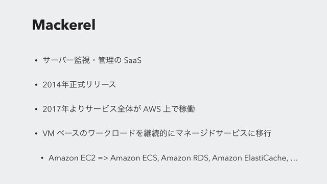 Mackerel
• αʔόʔ؂ࢹɾ؅ཧͷ SaaS
• 2014೥ਖ਼ࣜϦϦʔε
• 2017೥ΑΓαʔϏεશମ͕ AWS ্ͰՔಇ
• VM ϕʔεͷϫʔΫϩʔυΛܧଓతʹϚωʔδυαʔϏεʹҠߦ
• Amazon EC2 => Amazon ECS, Amazon RDS, Amazon ElastiCache, …
