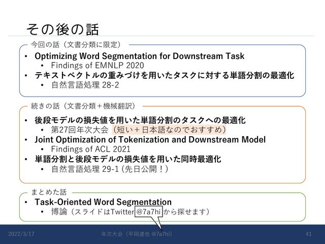 その後の話
2022/3/17 年次⼤会（平岡達也 @7a7hi） 41
• Optimizing Word Segmentation for Downstream Task
• Findings of EMNLP 2020
• テキストベクトルの重みづけを⽤いたタスクに対する単語分割の最適化
• ⾃然⾔語処理 28-2
• 後段モデルの損失値を⽤いた単語分割のタスクへの最適化
• 第27回年次⼤会（短い＋⽇本語なのでおすすめ）
• Joint Optimization of Tokenization and Downstream Model
• Findings of ACL 2021
• 単語分割と後段モデルの損失値を⽤いた同時最適化
• ⾃然⾔語処理 29-1 (先⽇公開！)
今回の話（⽂書分類に限定）
続きの話（⽂書分類＋機械翻訳）
• Task-Oriented Word Segmentation
• 博論（スライドはTwitter @7a7hi から探せます）
まとめた話
