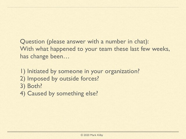 © 2020 Mark Kilby
Question (please answer with a number in chat):
With what happened to your team these last few weeks,
has change been…
1) Initiated by someone in your organization?
2) Imposed by outside forces?
3) Both?
4) Caused by something else?
