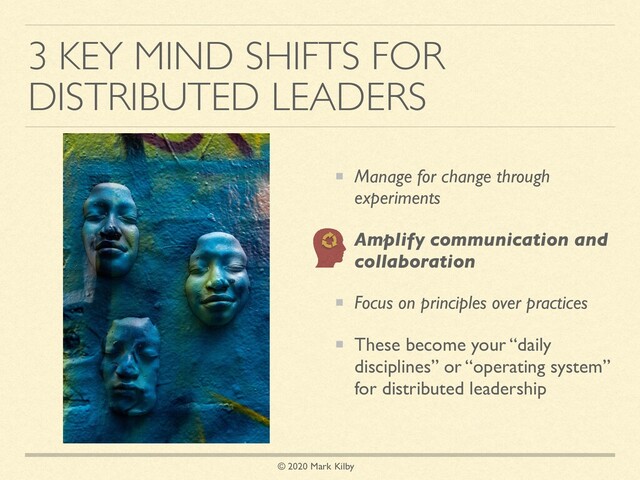 © 2020 Mark Kilby
3 KEY MIND SHIFTS FOR
DISTRIBUTED LEADERS
Manage for change through
experiments
Amplify communication and
collaboration
Focus on principles over practices
These become your “daily
disciplines” or “operating system”
for distributed leadership
