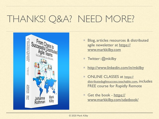 © 2020 Mark Kilby
THANKS! Q&A? NEED MORE?
Blog, articles resources & distributed
agile newsletter at https://
www.markkilby.com
Twitter: @mkilby
http://www.linkedin.com/in/mkilby
ONLINE CLASSES at https://
distributedagilesuccess.teachable.com, includes
FREE course for Rapidly Remote
Get the book - https://
www.markkilby.com/sdatbook/
