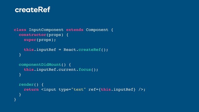 createRef
class InputComponent extends Component {
constructor(props) {
super(props);
this.inputRef = React.createRef();
}
componentDidMount() {
this.inputRef.current.focus();
}
render() {
return ;
}
}

