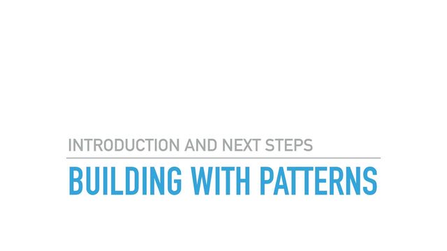 BUILDING WITH PATTERNS
INTRODUCTION AND NEXT STEPS
