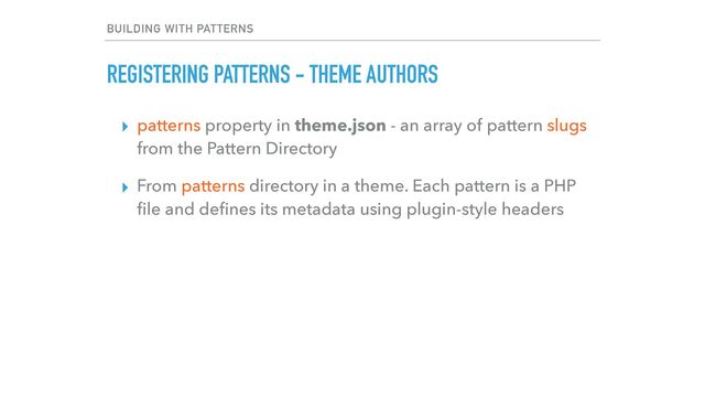 BUILDING WITH PATTERNS
REGISTERING PATTERNS - THEME AUTHORS
▸ patterns property in theme.json - an array of pattern slugs
from the Pattern Directory


▸ From patterns directory in a theme. Each pattern is a PHP
fi
le and de
fi
nes its metadata using plugin-style headers
