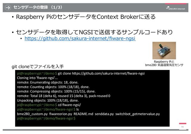 センサデータの登録 （1/3）
• Raspberry PiのセンサデータをContext Brokerに送る
• センサデータを取得してNGSIで送信するサンプルコードあり
• https://github.com/sakura-internet/ﬁware-ngsi
56
pi@raspberrypi:~/demo $ git clone h