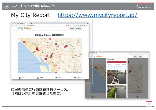 スマートシティの取り組みの例
My City Report https://www.mycityreport.jp/
77
市⺠参加型の⾏政課題共有サービス。
「ちばレポ」を発展させたもの。
