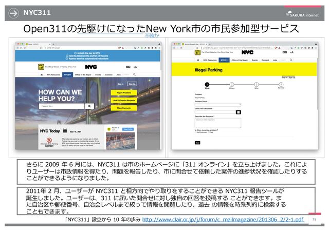 NYC311
Open311の先駆けになったNew York市の市⺠参加型サービス
78
さらに 2009 年 6 ⽉には、NYC311 は市のホームページに「311 オンライン」を⽴ち上げました。これによ
りユーザーは市政情報を得たり、問題を報告したり、市に問合せて依頼した案件の進捗状況を確認したりする
ことができるようになりました。
2011年 2 ⽉、ユーザーが NYC311 と相⽅向でやり取りをすることができる NYC311 報告ツールが
誕⽣しました。ユーザーは、311 に届いた問合せに対し独⾃の回答を投稿する ことができます。ま
た⾃治区や郵便番号、⾃治会レベルまで絞って情報を閲覧したり、過去 の情報を時系列的に検索する
こともできます。
「NYC311」設⽴から 10 年の歩み http://www.clair.or.jp/j/forum/c_mailmagazine/201306_2/2-1.pdf
不確か
