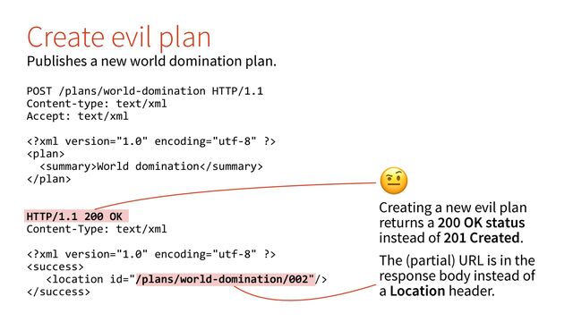 #
Creating a new evil plan
returns a 200 OK status
instead of 201 Created.
The (partial) URL is in the
response body instead of
a Location header.
Create evil plan
Publishes a new world domination plan.
POST /plans/world-domination HTTP/1.1
Content-type: text/xml
Accept: text/xml


World domination

HTTP/1.1 200 OK
Content-Type: text/xml




