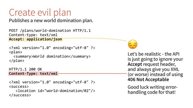 %
Let’s be realistic - the API
is just going to ignore your
Accept request header,
and always give you XML
(or worse) instead of using
406 Not Acceptable
Good luck writing error-
handling code for that!
Create evil plan
Publishes a new world domination plan.
POST /plans/world-domination HTTP/1.1
Content-type: text/xml
Accept: application/json


World domination

HTTP/1.1 200 OK
Content-Type: text/xml




