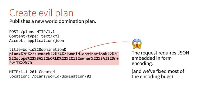 '
The request requires JSON
embedded in form
encoding.
(and we’ve fixed most of
the encoding bugs)
Create evil plan
Publishes a new world domination plan.
POST /plans HTTP/1.1
Content-type: text/xml
Accept: application/json
title=World%20domination&
plan=%7B%22summar%22%3A%22world+domination%22%2C
%22scope%22%3A%22WORLD%22%2C%22owner%22%3A%22Dr+
Evil%22%7D
HTTP/1.1 201 Created
Location: /plans/world-domination/02
